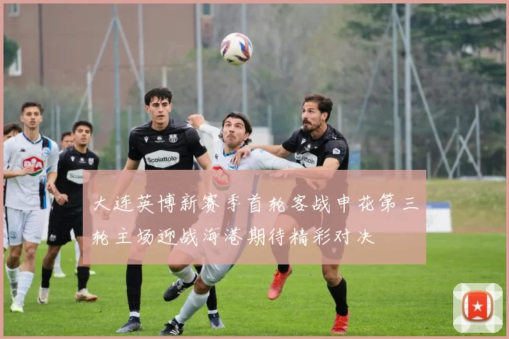 大连英博新赛季首轮客战申花第三轮主场迎战海港期待精彩对决