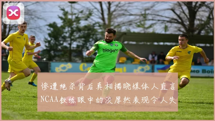 惨遭绝杀背后真相揭晓媒体人直言NCAA教练眼中的淡厚然表现令人失望
