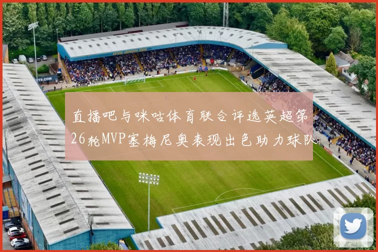 直播吧与咪咕体育联合评选英超第26轮MVP塞梅尼奥表现出色助力球队