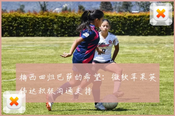 梅西回归巴萨的希望：微软苹果英伟达积极沟通支持