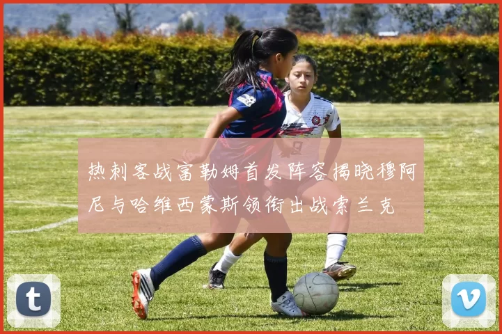 热刺客战富勒姆首发阵容揭晓穆阿尼与哈维西蒙斯领衔出战索兰克