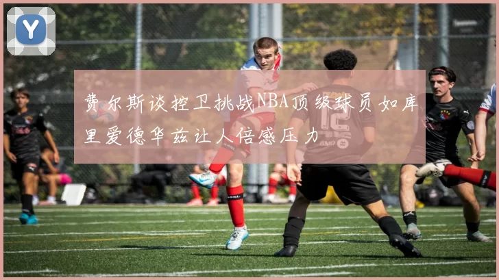 费尔斯谈控卫挑战NBA顶级球员如库里爱德华兹让人倍感压力
