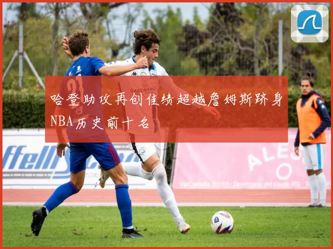哈登助攻再创佳绩超越詹姆斯跻身NBA历史前十名