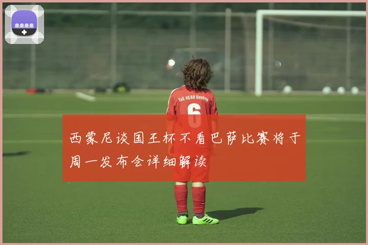 西蒙尼谈国王杯不看巴萨比赛将于周一发布会详细解读