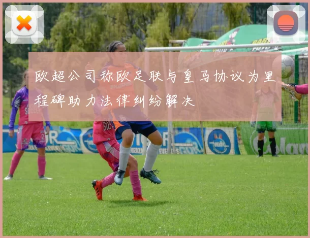 欧超公司称欧足联与皇马协议为里程碑助力法律纠纷解决
