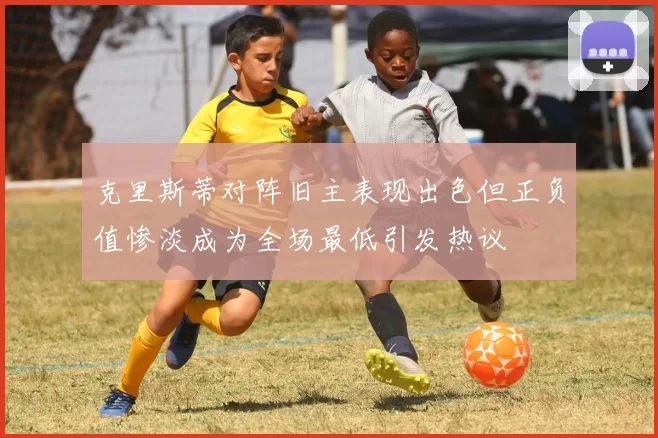 克里斯蒂对阵旧主表现出色但正负值惨淡成为全场最低引发热议