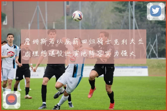 詹姆斯若以底薪回归骑士克利夫兰成理想退役巡演地阵容实力强大