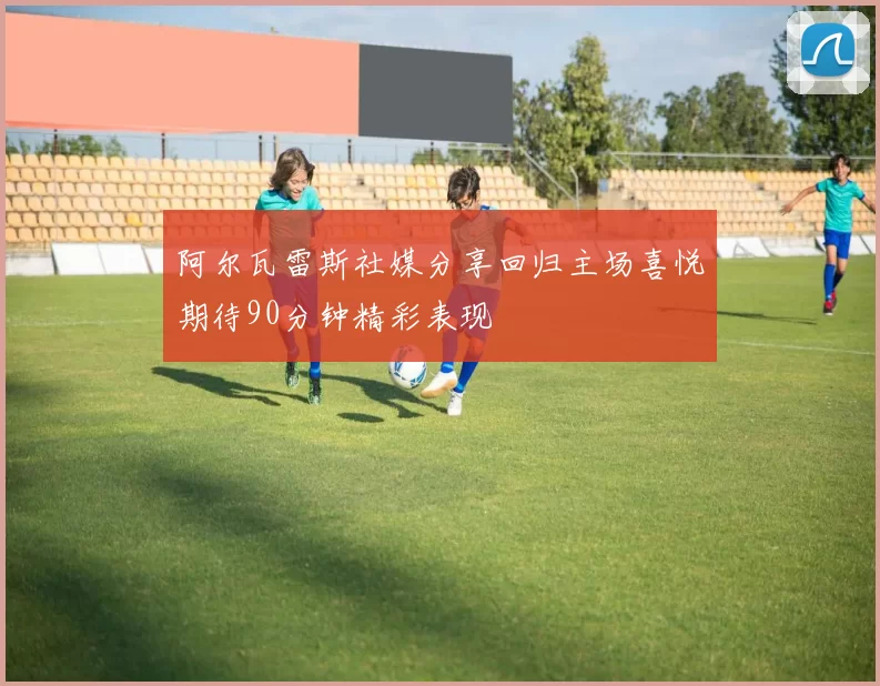 阿尔瓦雷斯社媒分享回归主场喜悦期待90分钟精彩表现